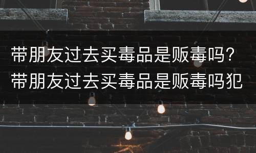 带朋友过去买毒品是贩毒吗? 带朋友过去买毒品是贩毒吗犯法吗