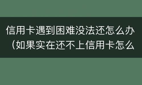 信用卡遇到困难没法还怎么办（如果实在还不上信用卡怎么办）