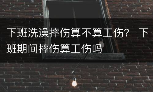 下班洗澡摔伤算不算工伤？ 下班期间摔伤算工伤吗