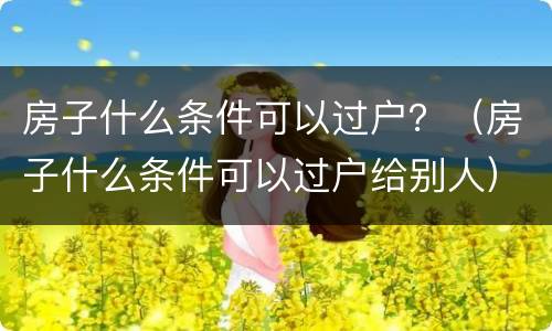 房子什么条件可以过户？（房子什么条件可以过户给别人）