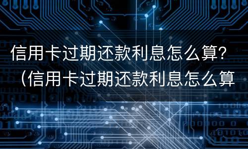 信用卡过期还款利息怎么算？（信用卡过期还款利息怎么算出来的）
