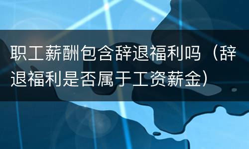 职工薪酬包含辞退福利吗（辞退福利是否属于工资薪金）
