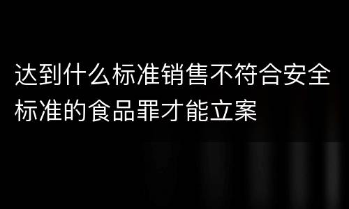 达到什么标准销售不符合安全标准的食品罪才能立案
