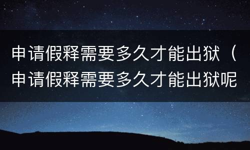 申请假释需要多久才能出狱（申请假释需要多久才能出狱呢）