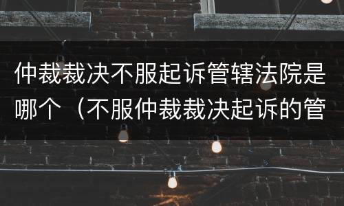 仲裁裁决不服起诉管辖法院是哪个（不服仲裁裁决起诉的管辖法院）