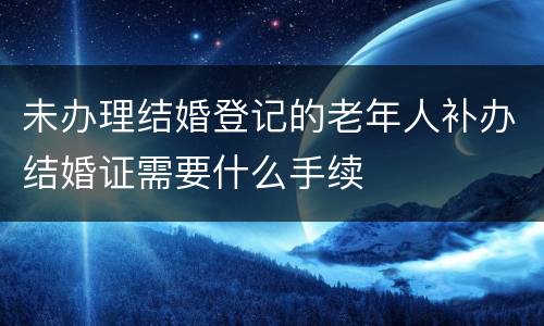 未办理结婚登记的老年人补办结婚证需要什么手续