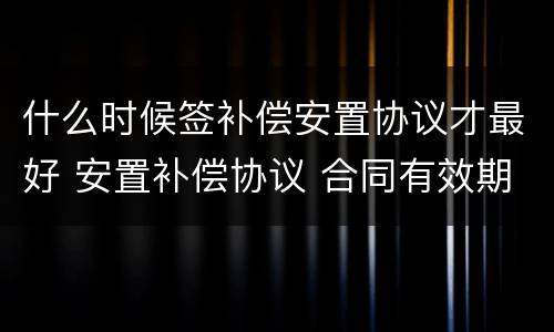 什么时候签补偿安置协议才最好 安置补偿协议 合同有效期