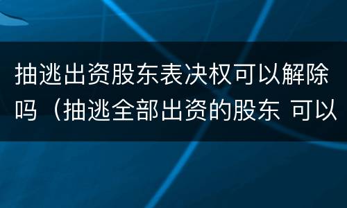 抽逃出资股东表决权可以解除吗（抽逃全部出资的股东 可以剥夺其股东资格吗）