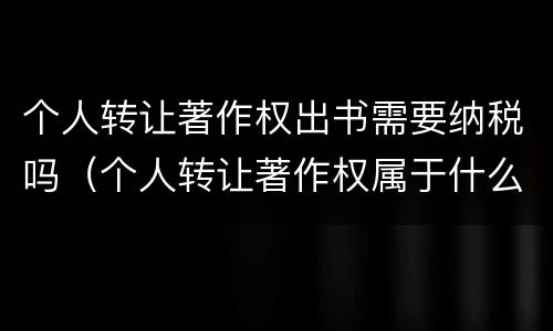 个人转让著作权出书需要纳税吗（个人转让著作权属于什么收入）