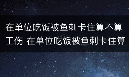 在单位吃饭被鱼刺卡住算不算工伤 在单位吃饭被鱼刺卡住算不算工伤赔偿