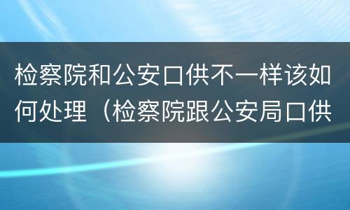 检察院和公安口供不一样该如何处理（检察院跟公安局口供不一样怎么办）