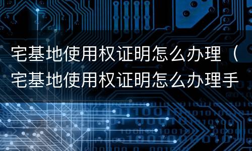 宅基地使用权证明怎么办理（宅基地使用权证明怎么办理手续）