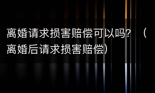离婚请求损害赔偿可以吗？（离婚后请求损害赔偿）