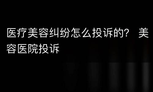 医疗美容纠纷怎么投诉的？ 美容医院投诉