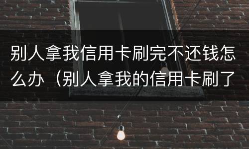 别人拿我信用卡刷完不还钱怎么办（别人拿我的信用卡刷了现在不给我还）