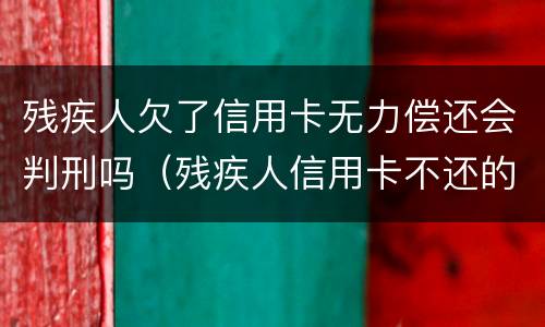 残疾人欠了信用卡无力偿还会判刑吗（残疾人信用卡不还的后果）