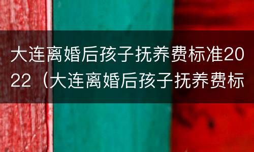 大连离婚后孩子抚养费标准2022（大连离婚后孩子抚养费标准2022怎么算）