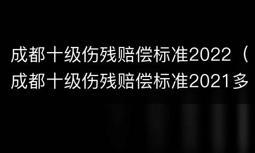 成都十级伤残赔偿标准2022（成都十级伤残赔偿标准2021多少钱大概）