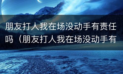 朋友打人我在场没动手有责任吗（朋友打人我在场没动手有责任吗怎么处理）