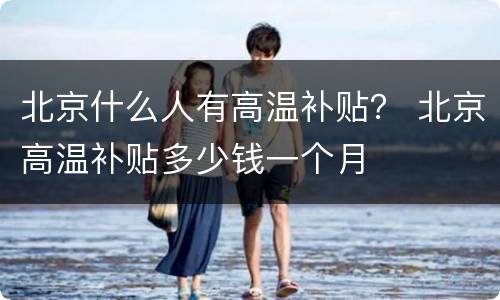 北京什么人有高温补贴？ 北京高温补贴多少钱一个月