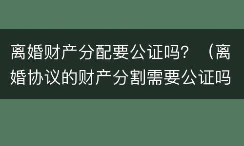 离婚财产分配要公证吗？（离婚协议的财产分割需要公证吗）