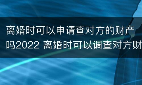 离婚时可以申请查对方的财产吗2022 离婚时可以调查对方财产吗