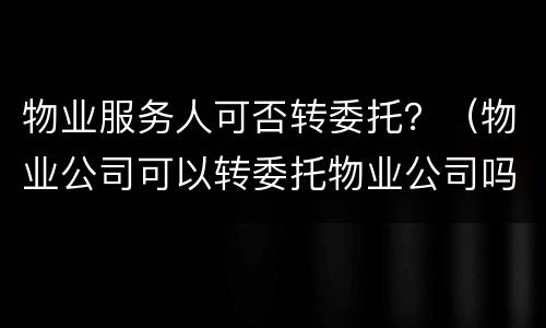 物业服务人可否转委托？（物业公司可以转委托物业公司吗）
