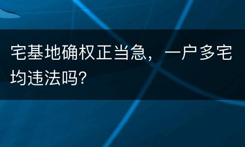 宅基地确权正当急，一户多宅均违法吗？