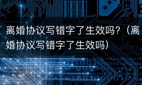 离婚协议写错字了生效吗?（离婚协议写错字了生效吗）
