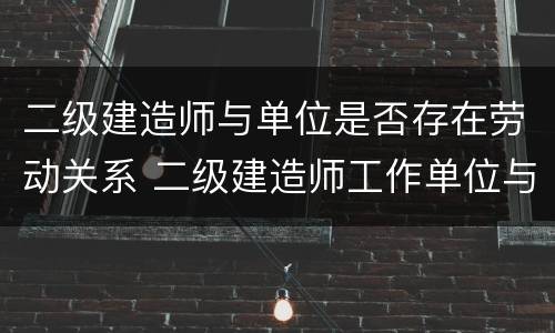 二级建造师与单位是否存在劳动关系 二级建造师工作单位与报考不一样