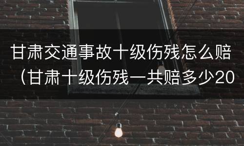 甘肃交通事故十级伤残怎么赔（甘肃十级伤残一共赔多少2020）