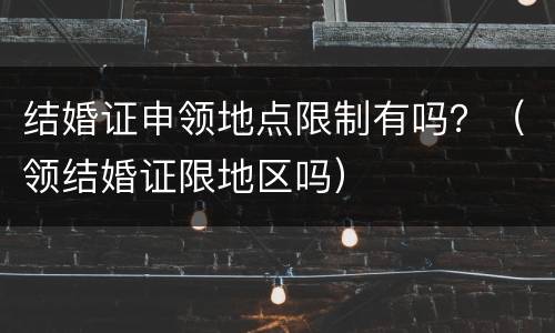结婚证申领地点限制有吗？（领结婚证限地区吗）