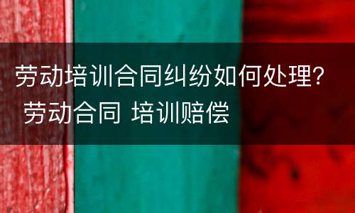 劳动培训合同纠纷如何处理？ 劳动合同 培训赔偿