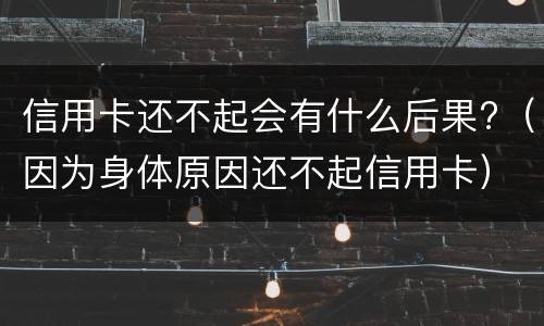 信用卡还不起会有什么后果?（因为身体原因还不起信用卡）