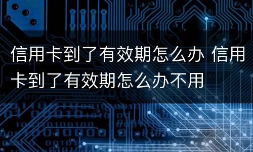 信用卡到了有效期怎么办 信用卡到了有效期怎么办不用