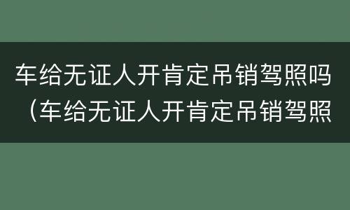 车给无证人开肯定吊销驾照吗（车给无证人开肯定吊销驾照吗,是需要重考吗）