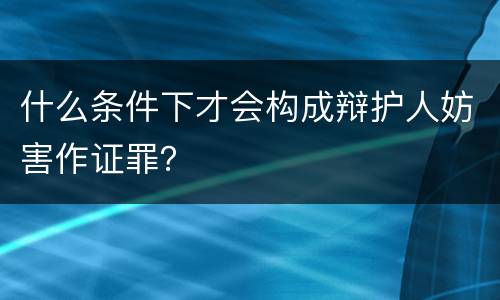 什么条件下才会构成辩护人妨害作证罪？