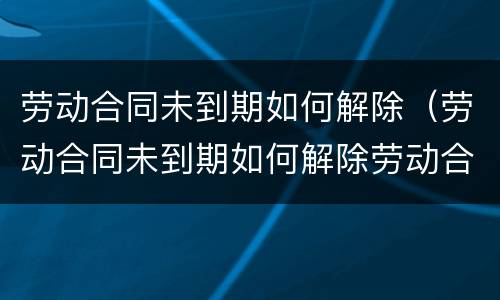 劳动合同未到期如何解除（劳动合同未到期如何解除劳动合同）