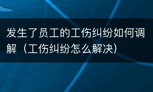发生了员工的工伤纠纷如何调解（工伤纠纷怎么解决）