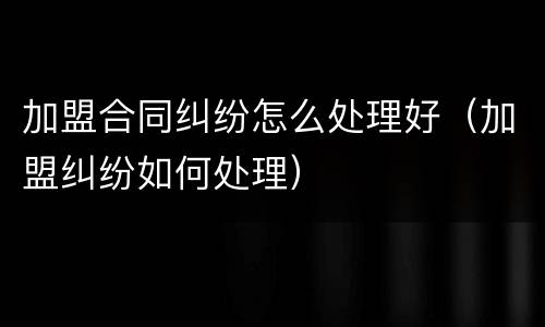 加盟合同纠纷怎么处理好（加盟纠纷如何处理）