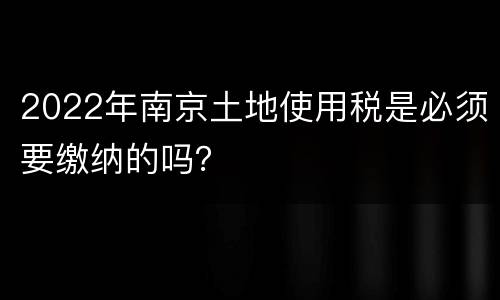 2022年南京土地使用税是必须要缴纳的吗？