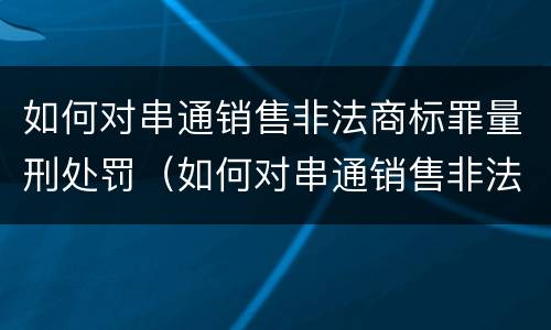 如何对串通销售非法商标罪量刑处罚（如何对串通销售非法商标罪量刑处罚决定）
