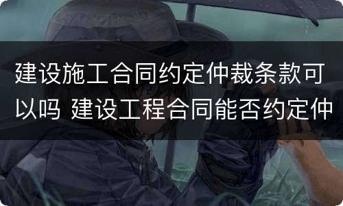 建设施工合同约定仲裁条款可以吗 建设工程合同能否约定仲裁