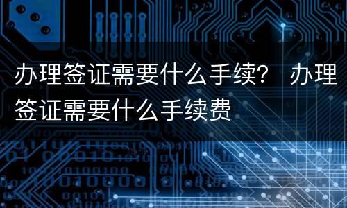 办理签证需要什么手续？ 办理签证需要什么手续费
