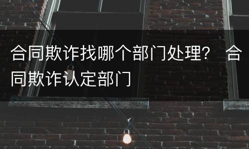 合同欺诈找哪个部门处理？ 合同欺诈认定部门
