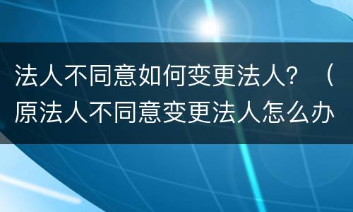法人不同意如何变更法人？（原法人不同意变更法人怎么办）