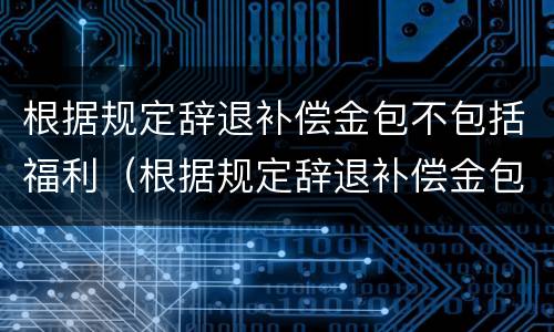 根据规定辞退补偿金包不包括福利（根据规定辞退补偿金包不包括福利费用）