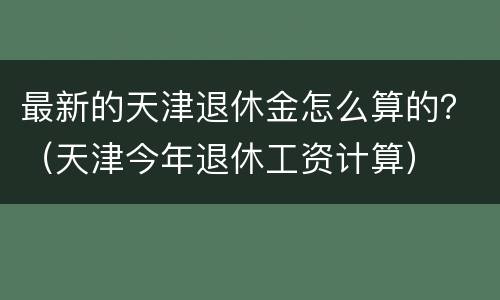 最新的天津退休金怎么算的？（天津今年退休工资计算）