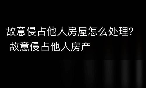故意侵占他人房屋怎么处理？ 故意侵占他人房产