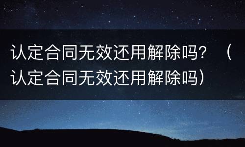 认定合同无效还用解除吗？（认定合同无效还用解除吗）